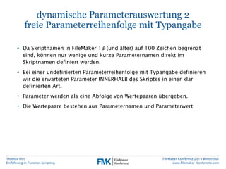 Thomas Hirt 
Einführung in FunctionScripting 
FileMakerKonferenz 2014 Winterthur 
www.filemaker-konferenz.com 
dynamische Parameterauswertung 2freie Parameterreihenfolge mit Typangabe 
•Da Skriptnamen in FileMaker13 (und älter) auf 100 Zeichen begrenzt sind, können nur wenige und kurze Parameternamen direkt im Skriptnamen definiert werden. 
•Bei einer undefinierten Parameterreihenfolge mit Typangabe definieren wir die erwarteten Parameter INNERHALB des Skriptes in einer klar definierten Art. 
•Parameter werden als eine Abfolge von Wertepaaren übergeben. 
•Die Wertepaare bestehen aus Parameternamen und Parameterwert  