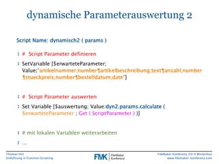 Thomas Hirt 
Einführung in FunctionScripting 
FileMakerKonferenz 2014 Winterthur 
www.filemaker-konferenz.com 
dynamische Parameterauswertung 2 
↕# Script Parameter definieren 
↕SetVariable[$erwarteteParameter; Value:"artikelnummer;number¶artikelbeschreibung;text¶anzahl;number ¶stueckpreis;number¶bestelldatum;date"] 
↕# Script Parameter auswerten 
↕Set Variable [$auswertung; Value:dyn2.params.calculate ( $erwarteteParameter;Get ( ScriptParameter))] 
↕# mitlokalenVariablenweiterarbeiten 
↕… 
Script Name: dynamisch2 ( params)  