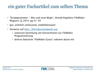 Thomas Hirt 
Einführung in FunctionScripting 
FileMakerKonferenz 2014 Winterthur 
www.filemaker-konferenz.com 
ein guter Fachartikel zum selben Thema 
•"Scriptparameter-Alte und neue Wege", Arnold Kegebein, FileMakerMagazin, 3, 2014, pp.31-34 
•gut, ziemlich umfassend, empfehlenswert 
•Verweise auf http://filemakerstandards.org 
•extensive Sammlung von Konventionen zur FileMakerProgrammierung 
•diverse bekannte "FileMakerGurus" arbeiten daran mit  