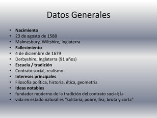 Datos GeneralesNacimiento23 de agosto de 1588Malmesbury, Wiltshire, InglaterraFallecimiento4 de diciembre de 1679Derbyshire, Inglaterra (91 años)Escuela / tradiciónContrato social, realismoIntereses principalesFilosofía política, historia, ética, geometríaIdeas notablesfundador moderno de la tradición del contrato social; lavida en estado natural es “solitaria, pobre, fea, bruta y corta”