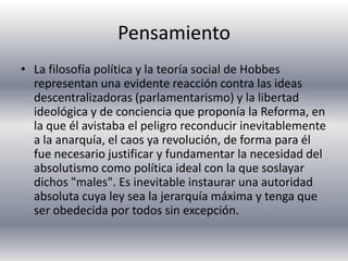 Pensamiento La filosofía política y la teoría social de Hobbes representan una evidente reacción contra las ideas descentralizadoras (parlamentarismo) y la libertad ideológica y de conciencia que proponía la Reforma, en la que él avistaba el peligro reconducir inevitablemente a la anarquía, el caos ya revolución, de forma para él fue necesario justificar y fundamentar la necesidad del absolutismo como política ideal con la que soslayar dichos "males". Es inevitable instaurar una autoridad absoluta cuya ley sea la jerarquía máxima y tenga que ser obedecida por todos sin excepción.