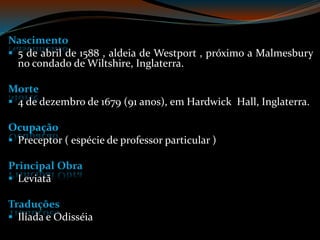 Nascimento
5 de abril de 1588 , aldeia de Westport , próximo a Malmesbury
no condado de Wiltshire, Inglaterra.
Morte
4 de dezembro de 1679 (91 anos), em Hardwick Hall, Inglaterra.
Ocupação
Preceptor ( espécie de professor particular )
Principal Obra
Leviatã
Traduções
Ilíada e Odisséia