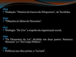 1629
Tradução: "História da Guerra do Peloponeso", de Tucididas.
1640
“Objeções às Idéias de Descartes”.
1642
Triologia: "De Cive" a respeito da organização social.
1650
"Os Elementos da Lei“, dividido em duas partes: Natureza
Humana" e o "Do Corpo Político".
1651
Publicou sua obra-prima, o “Leviatã”.