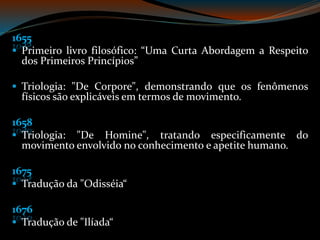 1655
Primeiro livro filosófico: “Uma Curta Abordagem a Respeito
dos Primeiros Princípios”
Triologia: "De Corpore", demonstrando que os fenômenos
físicos são explicáveis em termos de movimento.
1658
Triologia: "De Homine", tratando especificamente do
movimento envolvido no conhecimento e apetite humano.
1675
Tradução da "Odisséia“
1676
Tradução de "Ilíada“