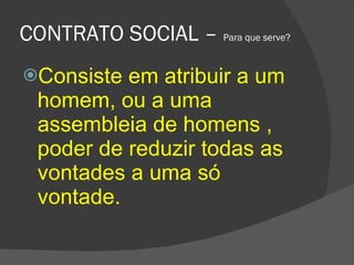 CONTRATO SOCIAL –  Para que serve? Consiste em atribuir a um homem, ou a uma assembleia de homens , poder de reduzir todas as vontades a uma só vontade.  