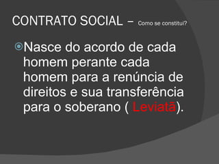 CONTRATO SOCIAL –  Como se constitui? Nasce do acordo de cada homem perante cada homem para a renúncia de direitos e sua transferência para o soberano (  Leviatã ). 