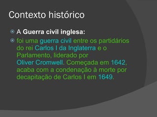 Contexto histórico A  Guerra civil inglesa:  foi uma  guerra civil  entre os partidários do rei  Carlos I da Inglaterra  e o Parlamento, liderado por  Oliver Cromwell . Começada em  1642 , acaba com a condenação à morte por decapitação de Carlos I em  1649 . 