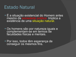 Estado Natural É a situação existencial do Homem antes mesmo da  sociedade política .  Implica a existência de uma  situação natural. Os homens são por natureza iguais e complementam-se em termos de faculdades físicas e mentais. Por isso, todos têm esperança de conseguir os mesmos fins. 