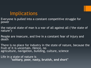 Implications
Everyone is pulled into a constant competitive struggle for
power
the natural state of man is a war of all against all (‘the state of
nature’)
People are insecure, and live in a constant fear of injury and
death
There is no place for industry in the state of nature, because the
fruit of it is uncertain. Hence, no
agriculture, navigation, building, culture, science
Life in a state of nature is
        "solitary, poor, nasty, brutish, and short"
 