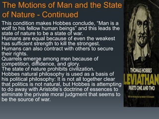 The Motions of Man and the State
of Nature - Continued
This condition makes Hobbes conclude, ―Man is a
wolf to his fellow human beings‖ and this leads the
state of nature to be a state of war.
Humans are equal because of even the weakest
has sufficient strength to kill the strongest.
Humans can also contract with others to secure
their rights.
Quarrels emerge among men because of
competition, diffidence, and glory.
The state of nature prohibits civilization.
Hobbes natural philosophy is used as a basis of
his political philosophy: It is not all together clear
that politics is not natural, but Hobbes is attempting
to do away with Aristotle’s doctrine of essences to
eliminate the private moral judgment that seems to
be the source of war.
 