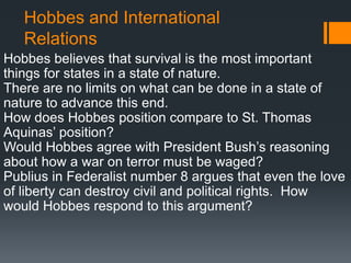 Hobbes and International
   Relations
Hobbes believes that survival is the most important
things for states in a state of nature.
There are no limits on what can be done in a state of
nature to advance this end.
How does Hobbes position compare to St. Thomas
Aquinas’ position?
Would Hobbes agree with President Bush’s reasoning
about how a war on terror must be waged?
Publius in Federalist number 8 argues that even the love
of liberty can destroy civil and political rights. How
would Hobbes respond to this argument?
 