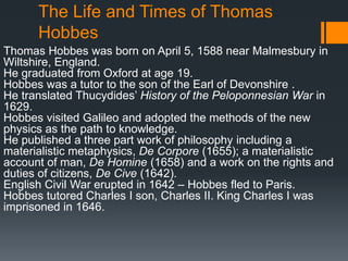 The Life and Times of Thomas
      Hobbes
Thomas Hobbes was born on April 5, 1588 near Malmesbury in
Wiltshire, England.
He graduated from Oxford at age 19.
Hobbes was a tutor to the son of the Earl of Devonshire .
He translated Thucydides’ History of the Peloponnesian War in
1629.
Hobbes visited Galileo and adopted the methods of the new
physics as the path to knowledge.
He published a three part work of philosophy including a
materialistic metaphysics, De Corpore (1655); a materialistic
account of man, De Homine (1658) and a work on the rights and
duties of citizens, De Cive (1642).
English Civil War erupted in 1642 – Hobbes fled to Paris.
Hobbes tutored Charles I son, Charles II. King Charles I was
imprisoned in 1646.
 