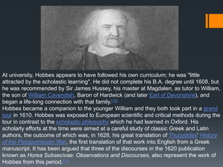 At university, Hobbes appears to have followed his own curriculum; he was "little
attracted by the scholastic learning". He did not complete his B.A. degree until 1608, but
he was recommended by Sir James Hussey, his master at Magdalen, as tutor to William,
the son of William Cavendish, Baron of Hardwick (and later Earl of Devonshire), and
began a life-long connection with that family.[10]
Hobbes became a companion to the younger William and they both took part in a grand
tour in 1610. Hobbes was exposed to European scientific and critical methods during the
tour in contrast to the scholastic philosophy which he had learned in Oxford. His
scholarly efforts at the time were aimed at a careful study of classic Greek and Latin
authors, the outcome of which was, in 1628, his great translation of Thucydides' History
of the Peloponnesian War, the first translation of that work into English from a Greek
manuscript. It has been argued that three of the discourses in the 1620 publication
known as Horea Subsecivae: Observations and Discourses, also represent the work of
Hobbes from this period.[11]
 