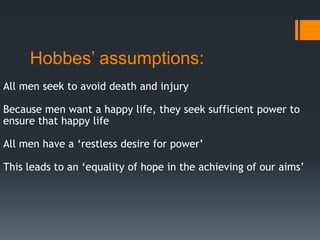Hobbes’ assumptions:
All men seek to avoid death and injury

Because men want a happy life, they seek sufficient power to
ensure that happy life

All men have a ‘restless desire for power’

This leads to an ‘equality of hope in the achieving of our aims’
 