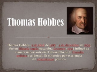 Thomas Hobbes (5 de abril de 1588 - 4 de diciembre de 1679)
fue un filósofo inglés cuya obra Leviatán (1651) inf luyó de
manera importante en el desarrollo de la filosofía
política occidental. Es el teórico por excelencia
del absolutismo político.

 