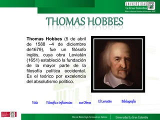 Thomas Hobbes (5 de abril
de 1588 –4 de diciembre
de1679), fue un filósofo
inglés, cuya obra Leviatán
(1651) estableció la fundación
de la mayor parte de la
filosofía política occidental.
Es el teórico por excelencia
del absolutismo político.
Vida Filosofíae influencias susObras El Leviatán Bibliografía
1
 