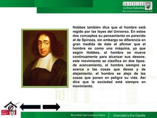 Hobbes también dice que el hombre está
regido por las leyes del Universo. En estos
dos conceptos su pensamiento es parecido
al de Spinoza, sin embargo se diferencia en
gran medida de éste al afirmar que el
hombre es como una máquina, ya que
según Hobbes, el hombre se mueve
continuamente para alcanzar sus deseos;
este movimiento se clasifica en dos tipos:
de acercamiento, el hombre siempre se
acerca a las cosas que desea y de
alejamiento, el hombre se aleja de las
cosas que ponen en peligro su vida. Así
dice que la sociedad está siempre en
movimiento.
10
 