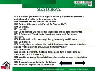 1628 Tucídides (Su traducción inglesa, con la que pretendía mostrar a
los ingleses los peligros de la democracia)
1640 Elements of Law, Natural and Politics
1642 De Cive ( Segunda edición del De Cive en 1647)
1646 La Óptica.
1651 Leviatán.
1654 De la libertad y la necesidad (publicada sin su consentimiento)
1655 A Defence of True Liberty from Antecedent and Extrinsical
Necessity.
1656 The Questions Concerning Liberty, Necessity and Chance.
1657 De Homine.
1658 Castigations of Hobbes his Last Animadversions, con un apéndice
titulado ""The Catching of Leviatán the Great Whale."
1665 De Corpore.
1668 Escribe Behemoth, (historia de los años 1640 a 1660, pero su
publicación no fue autorizada)
1672 Versión en prosa de su Autobiografía, seguida de una versión latina
en verso.
1675 Traducciones de la Ilíada y la Odisea.
1682 Publicación póstuma de Behemoth.
11
 