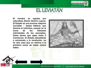 El hombre es egoísta por
naturaleza (Homo Homini Lupus).
El Estado es una enorme máquina
(Leviatán – bestia bíblica), que
domina al individuo, porque es la
suma de los intereses
individuales de los asociados.
Estos tienen que optar entre 2
monstruos: El Estado absorbente
y omnimodo y la revolución, no
es otra cosa que un retorno a la
primitiva lucha de todos contra
todos.
12
 