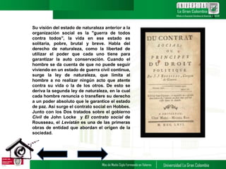 Su visión del estado de naturaleza anterior a la
organización social es la "guerra de todos
contra todos", la vida en ese estado es
solitaria, pobre, brutal y breve. Habla del
derecho de naturaleza, como la libertad de
utilizar el poder que cada uno tiene para
garantizar la auto conservación. Cuando el
hombre se da cuenta de que no puede seguir
viviendo en un estado de guerra civil continua,
surge la ley de naturaleza, que limita al
hombre a no realizar ningún acto que atente
contra su vida o la de los otros. De esto se
deriva la segunda ley de naturaleza, en la cual
cada hombre renuncia o transfiere su derecho
a un poder absoluto que le garantice el estado
de paz. Así surge el contrato social en Hobbes.
Junto con los Dos tratados sobre el gobierno
Civil de John Locke y El contrato social de
Rousseau, el Leviatán es una de las primeras
obras de entidad que abordan el origen de la
sociedad.
14
 