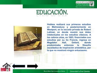 Hobbes realizará sus primeros estudios
en Malmesbury y posteriormente en
Westport, en la escuela privada de Robert
Latimer, en donde mostró sus dotes
intelectuales en los estudios clásicos. A
los catorce años, en 1603, financiados sus
estudios por su tío Francis, ingresa en
Magdalen Hall, Oxford, donde
predominaba entonces la filosofía
escolástica de inspiración aristotélica, por
la que no mostrará ningún entusiasmo.
3
 