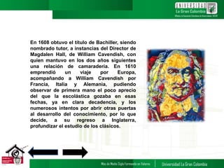 En 1608 obtuvo el título de Bachiller, siendo
nombrado tutor, a instancias del Director de
Magdalen Hall, de William Cavendish, con
quien mantuvo en los dos años siguientes
una relación de camaradería. En 1610
emprendió un viaje por Europa,
acompañando a William Cavendish por
Francia, Italia y Alemania, pudiendo
observar de primera mano el poco aprecio
del que la escolástica gozaba en esas
fechas, ya en clara decadencia, y los
numerosos intentos por abrir otras puertas
al desarrollo del conocimiento, por lo que
decide, a su regreso a Inglaterra,
profundizar el estudio de los clásicos.
4
 