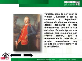 También pasa de ser tutor de
William Cavendish a ser su
secretario y, disponiendo
además de algunos ahorros,
decide dedicarse lo más
intensamente posible a sus
estudios. De esta época son,
además, sus relaciones con
Francis Bacon, que le
refuerzan en la línea de su
propio pensamiento, muy
alejado del aristotelismo y de
la escolástica.
5
 