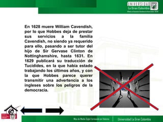 6
En 1628 muere William Cavendish,
por lo que Hobbes deja de prestar
sus servicios a la familia
Cavendish, no siendo ya requerido
para ello, pasando a ser tutor del
hijo de Sir Gervase Clinton de
Nottinghamshire, hasta 1631. En
1629 publicará su traducción de
Tucídides, en la que había estado
trabajando los últimos años, y con
la que Hobbes parece querer
transmitir una advertencia a los
ingleses sobre los peligros de la
democracia.
 