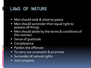 LAWS OF NATURE
 Men should seek & observe peace
 Men should surrender their equal right to
possess all things
 Men should abide by the terms & conditions of
the contract
 Sense of gratitude
 Complasance
 Pardon the offences
 To carry out covenants & promises
 Surrender of natural rights
 Joint property
 