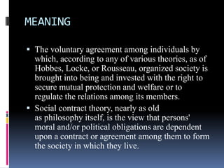 MEANING
 The voluntary agreement among individuals by
which, according to any of various theories, as of
Hobbes, Locke, or Rousseau, organized society is
brought into being and invested with the right to
secure mutual protection and welfare or to
regulate the relations among its members.
 Social contract theory, nearly as old
as philosophy itself, is the view that persons'
moral and/or political obligations are dependent
upon a contract or agreement among them to form
the society in which they live.
 