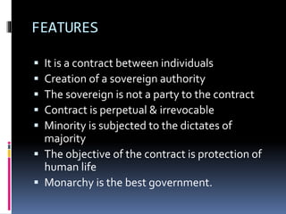 FEATURES
 It is a contract between individuals
 Creation of a sovereign authority
 The sovereign is not a party to the contract
 Contract is perpetual & irrevocable
 Minority is subjected to the dictates of
majority
 The objective of the contract is protection of
human life
 Monarchy is the best government.
 