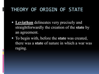THEORY OF ORIGIN OF STATE
 Leviathan delineates very precisely and
straightforwardly the creation of the state by
an agreement.
 To begin with, before the state was created,
there was a state of nature in which a war was
raging.
 
