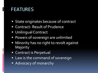 FEATURES
 State originates because of contract
 Contract- Result of Prudence
 Unilingual Contract
 Powers of sovereign are unlimited
 Minority has no right to revolt against
Majority
 Contract is Perpetual
 Law is the command of sovereign
 Advocacy of monarchy
 