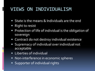 VIEWS ON INDIVIDUALISM
 State is the means & Individuals are the end
 Right to resist
 Protection of life of individual is the obligation of
sovereign
 Contract do not destroy individual existence
 Supremacy of individual over individual not
acceptable
 Liberties of individual
 Non-interference in economic spheres
 Supporter of individual rights
 