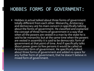 HOBBES FORMS OF GOVERNMENT:
 Hobbes in actual talked about three forms of government
totally different from each other. Monarchy, Aristocracy
and democracy are his main concern in specifically talking
about the forms of government. He classified and explained
the concept of three forms of government in a way that
when all the powers are vested in a man by the state he is
said to be monarchic but at the same time when the powers
are vested in assembly it is said to be democratic form of
government at that point of time.And if specifically talks
about power given to few persons it would be called as
Aristocratic form of government. He specifically talked
about three forms of government and added no space for
any further form of government; that he doesn’t believe in
mixed form of government.
 