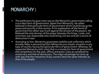 MONARCHY:
 The preference he gave more was on the Monarchic government calling
it as a best form of government. Apart from Monarchy, He rather
believed in that particular form of government which could bring up the
peace and security in the country. In his explanation of the forms of
government he rather was much against the division of the powers. He
believed the only division of the power between the Kings, Lords, and
commons was responsible who could bring civil war and yet a source of
destruction it was.
 According to him, Monarchy guarantees stability and uniformity which
actually helps in preventing from falling into any chaotic situation in any
type of country having this particular form of government. Whereas, he
supported Monarchy with a fact that in a monarchic form of government
the competition for the seat, offices and posts is less as compared to
aristocracy and that of democracy.The major advantage he came up
with was that the monarchs of any country have the same interests as
that of the people.
 