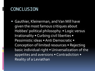 CONCLUSION
 Gauthier, Kleinerman, andVan Mill have
given the most famous critiques about
Hobbes’ political philosophy. • Logic versus
Irrationality • Curbing civil liberties •
Pessimistic ideas • Anti Democratic •
Conception of limited resources • Rejecting
basic individual right • Universalization of the
appetites and aversions • Contradiction •
Reality of a Leviathan
 