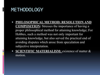 METHODOLOGY
 PHILOSOPHICAL METHOD: RESOLUTION AND
COMPOSITION: Stresses the importance of having a
proper philosophical method for attaining knowledge; For
Hobbes, such a method was not only important for
attaining knowledge, but also served the practical end of
avoiding disputes which arose from speculation and
subjective interpretation.
 SCIENTIFIC MATERIALISM: existence of matter &
motion.
 