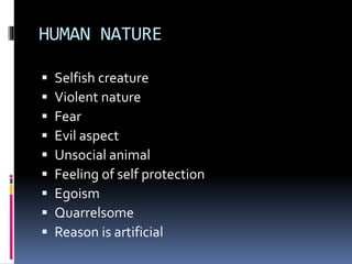 HUMAN NATURE
 Selfish creature
 Violent nature
 Fear
 Evil aspect
 Unsocial animal
 Feeling of self protection
 Egoism
 Quarrelsome
 Reason is artificial
 