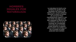 HOMBRES
IGUALES POR
NATURALEZA
La naturaleza ha hecho a los
hombres tan iguales en las
facultades del cuerpo y del
espíritu que, aunque podamos
encontrar a veces un hombre
de una fuerza física
manifiestamente superior o con
una mente mas ágil que otro,
bien sopesada la diferencia de
un hombre a otro no es sin
embargo tan considerable
como para que un hombre
pueda reclamar al respecto
para si mismo una ventaja que
otro no pueda no pueda
pretender tener también.
 