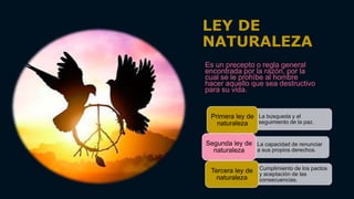 LEY DE
NATURALEZA
Es un precepto o regla general
encontrada por la razón, por la
cual se le prohíbe al hombre
hacer aquello que sea destructivo
para su vida.
• La búsqueda y el
seguimiento de la paz.
Primera ley de
naturaleza
• La capacidad de renunciar
a sus propios derechos.
Segunda ley de
naturaleza
• Cumplimiento de los pactos
y aceptación de las
consecuencias.
Tercera ley de
naturaleza
 