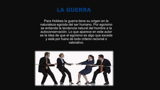 LA GUERRA
Para Hobbes la guerra tiene su origen en la
naturaleza egoísta del ser humano. Por egoísmo
se entiende la tendencia natural del hombre a la
autoconservación. Lo que aparece en este autor
es la idea de que el egoísmo es algo que excede
y está por fuera de todo criterio racional o
valorativo.
 