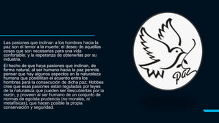 Las pasiones que inclinan a los hombres hacia la
paz son el temor a la muerte; el deseo de aquellas
cosas que son necesarias para una vida
confortable; y la esperanza de obtenerlas por su
industria.
El hecho de que haya pasiones que inclinan, de
forma natural, al ser humano hacia la paz permite
pensar que hay algunos aspectos en la naturaleza
humana que posibilitan el acuerdo entre los
hombres para la consecución de dicha paz; Hobbes
cree que esas pasiones están reguladas por leyes
de la naturaleza que pueden ser descubiertas por la
razón, y proveen al ser humano de un conjunto de
normas de egoísta prudencia (no morales, ni
metafísicas), que hacen posible la propia
conservación y seguridad.
 