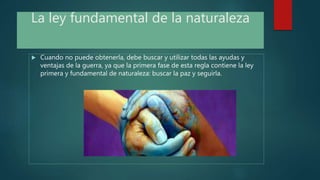 La ley fundamental de la naturaleza
 Cuando no puede obtenerla, debe buscar y utilizar todas las ayudas y
ventajas de la guerra, ya que la primera fase de esta regla contiene la ley
primera y fundamental de naturaleza: buscar la paz y seguirla.
 