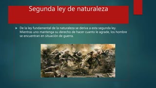 Segunda ley de naturaleza
 De la ley fundamental de la naturaleza se deriva a esta segunda ley.
Mientras uno mantenga su derecho de hacer cuanto le agrade, los hombre
se encuentran en situación de guerra.
 