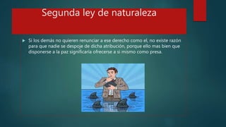 Segunda ley de naturaleza
 Si los demás no quieren renunciar a ese derecho como el, no existe razón
para que nadie se despoje de dicha atribución, porque ello mas bien que
disponerse a la paz significaría ofrecerse a si mismo como presa.
 