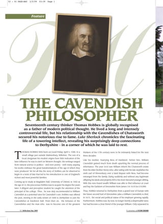 52 - 55 PAGE:MAY

2/5/09

03:39

Page 1

TH
Feature

THE CAVENDISH
PHILOSOPHER

Seventeenth century thinker Thomas Hobbes is globally recognised
as a father of modern political thought. He lived a long and intensely
controversial life, but his relationship with the Cavendishes of Chatsworth
secured his notorious rise to fame. Luke Sherlock chronicles the fascinating
life of a towering intellect, revealing his surprisingly deep connections
to Derbyshire - in a corner of which he was laid to rest.

T

HOMAS HOBBES WAS born on Good Friday, April 5, 1588, in a
small village just outside Malmesbury, Wiltshire. The son of a
local clergyman his modest origins bore little indication of the
later influence he was to exert on Western thought. His writings ranged
from natural science to politics - and even poetry - with many arguing
his works embrace the great transformations of the age in which they
were produced. Yet for all this the story of Hobbes can be observed to
begin in a twist of fate that led to his introduction to one of England's
richest and most powerful families.
Coming up to study at Magdalen Hall, University of Oxford, in 1602 at
the age of 14, the precocious Hobbes was to acquire his degree five years
later. A diligent and perceptive student he caught the attention of the
principal of his college. Thus, he was duly recommended to William
Cavendish as a potential tutor for Cavendish’s son. Hobbes was offered
the post, moving in the early winter of 1608 to Derbyshire to join the
Cavendishes at Hardwick Hall. From then on, the fortunes of the
Cavendishes and the man who was to become one of the greatest
52 Reflections May 2009

thinkers of the 17th century were to be intimately linked for the next
three decades.
Like his mother, 'marrying Bess of Hardwick', before him, William
Cavendish gained much from death upsetting the normal process of
inheritance. The year 1616 saw William inherit the Chatsworth estate
from his elder brother Henry who, after siding with his late stepfather the
sixth earl of Shrewsbury over a land dispute with Bess, had become
estranged from the family. Dying suddenly and without any legitimate
offspring his lands and property fell to his more favoured younger sibling.
With this new-found wealth William was able to find influence at court
and buy the Earldom of Devonshire from James I in 1618 for £10,000.
Thus, Hobbes returned to Derbyshire from a grand tour of Europe with
the future second Earl of Devonshire (also a William Cavendish) to find,
in 1615, the social and political status of his employer growing rapidly.
Furthermore, Hobbes was, by now, no longer merely a dispensable tutor,
but had become a close friend of the younger William. Only separated in
To advertise call 01246 550488

 