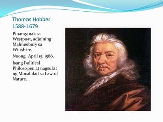 Thomas Hobbes
1588-1679
Pinanganak sa
Westport, adjoining
Malmesbury sa
Wiltshire.
Noong April 15, 1588.
Isang Political
Philosoper..at nagsulat
ng Moralidad sa Law of
Nature…
 