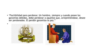 • “Factibilidad para perdonar. Un hombre, siempre y cuando posee las
garantías debidas, debe perdonar a aquellos que, arrepintiéndose, desee
ser perdonados. El perdón garantiza la paz.”
•
 