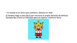 • El estado es el único que contiene y domina en todo.
El hombre llega a este pacto por renuncia al propio derecho de defensa
Ejemplo Rey Limita al individuo pero sin ejercer violencia física.
 